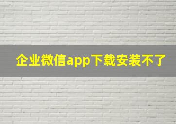 企业微信app下载安装不了