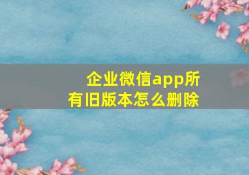 企业微信app所有旧版本怎么删除