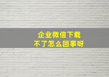 企业微信下载不了怎么回事呀