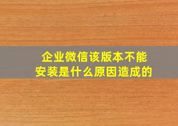 企业微信该版本不能安装是什么原因造成的