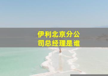 伊利北京分公司总经理是谁