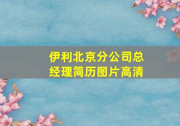 伊利北京分公司总经理简历图片高清