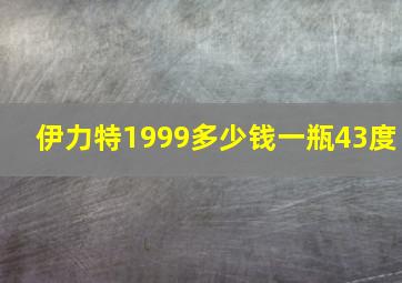 伊力特1999多少钱一瓶43度