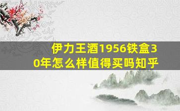 伊力王酒1956铁盒30年怎么样值得买吗知乎