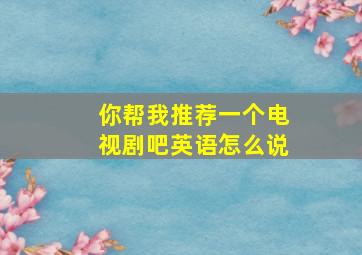 你帮我推荐一个电视剧吧英语怎么说