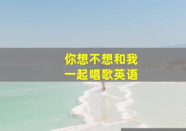 你想不想和我一起唱歌英语