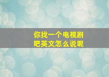 你找一个电视剧吧英文怎么说呢