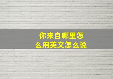 你来自哪里怎么用英文怎么说