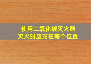 使用二氧化碳灭火器灭火时应站在哪个位置