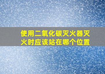 使用二氧化碳灭火器灭火时应该站在哪个位置