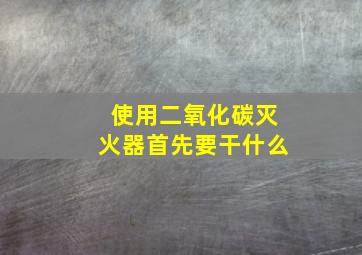 使用二氧化碳灭火器首先要干什么