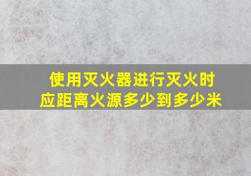 使用灭火器进行灭火时应距离火源多少到多少米