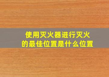 使用灭火器进行灭火的最佳位置是什么位置