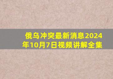 俄乌冲突最新消息2024年10月7日视频讲解全集