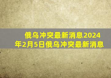 俄乌冲突最新消息2024年2月5日俄乌冲突最新消息