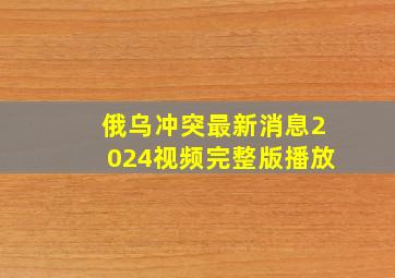 俄乌冲突最新消息2024视频完整版播放