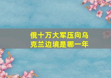 俄十万大军压向乌克兰边境是哪一年