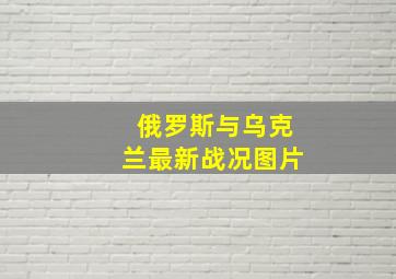 俄罗斯与乌克兰最新战况图片