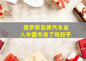 俄罗斯品牌汽车进入中国市场了吗知乎