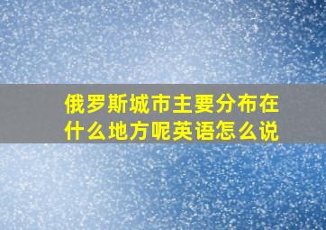 俄罗斯城市主要分布在什么地方呢英语怎么说