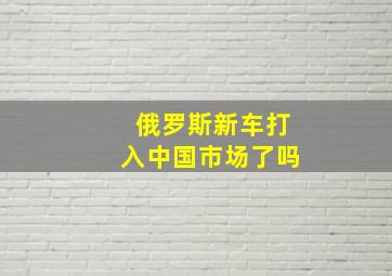 俄罗斯新车打入中国市场了吗