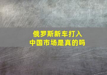 俄罗斯新车打入中国市场是真的吗