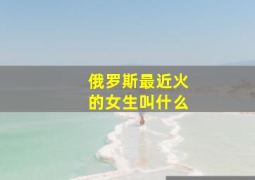 俄罗斯最近火的女生叫什么