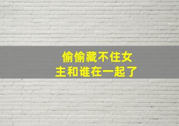 偷偷藏不住女主和谁在一起了