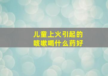 儿童上火引起的咳嗽喝什么药好