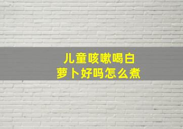 儿童咳嗽喝白萝卜好吗怎么煮