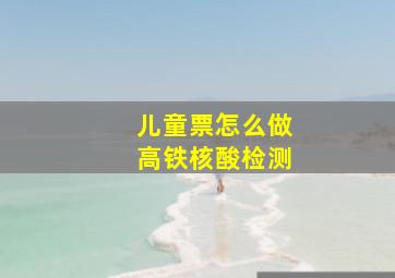 儿童票怎么做高铁核酸检测