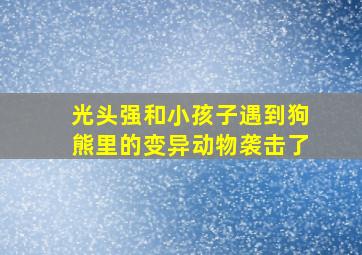 光头强和小孩子遇到狗熊里的变异动物袭击了