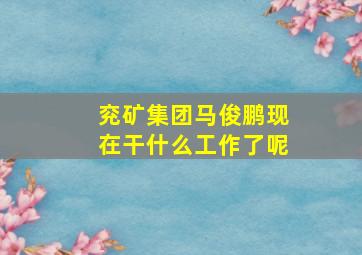 兖矿集团马俊鹏现在干什么工作了呢