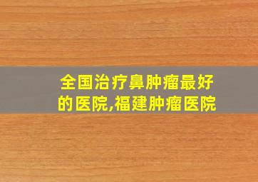 全国治疗鼻肿瘤最好的医院,福建肿瘤医院