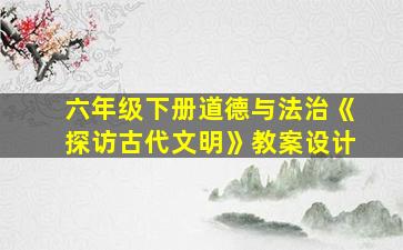 六年级下册道德与法治《探访古代文明》教案设计