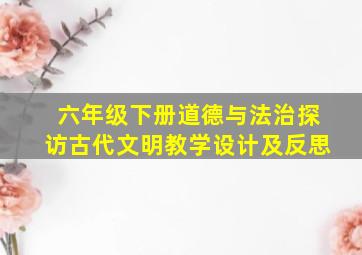 六年级下册道德与法治探访古代文明教学设计及反思