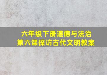 六年级下册道德与法治第六课探访古代文明教案