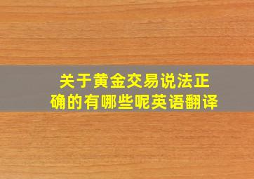 关于黄金交易说法正确的有哪些呢英语翻译