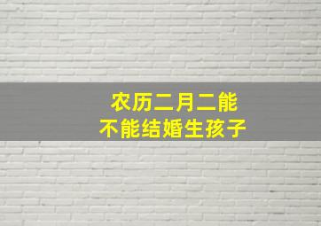 农历二月二能不能结婚生孩子