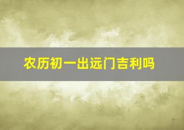 农历初一出远门吉利吗