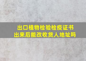 出口植物检验检疫证书出来后能改收货人地址吗