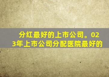 分红最好的上市公司。023年上市公司分配医院最好的