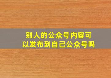 别人的公众号内容可以发布到自己公众号吗