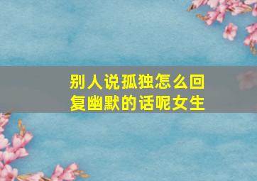 别人说孤独怎么回复幽默的话呢女生