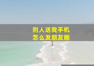 别人送我手机怎么发朋友圈