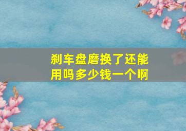 刹车盘磨换了还能用吗多少钱一个啊