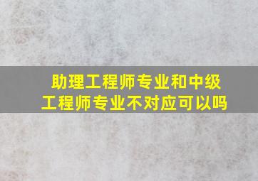 助理工程师专业和中级工程师专业不对应可以吗