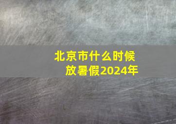 北京市什么时候放暑假2024年