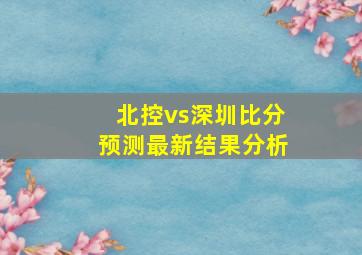 北控vs深圳比分预测最新结果分析