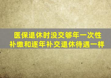 医保退休时没交够年一次性补缴和逐年补交退休待遇一样